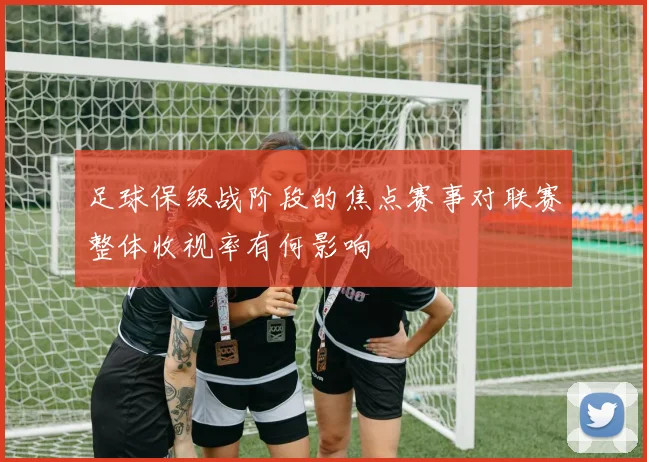 足球保级战阶段的焦点赛事对联赛整体收视率有何影响