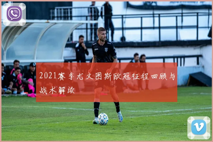 2021赛季尤文图斯欧冠征程回顾与战术解读