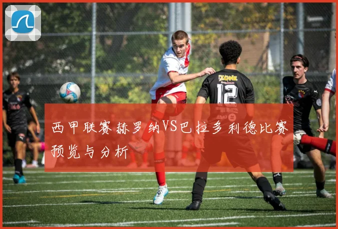西甲联赛赫罗纳VS巴拉多利德比赛预览与分析